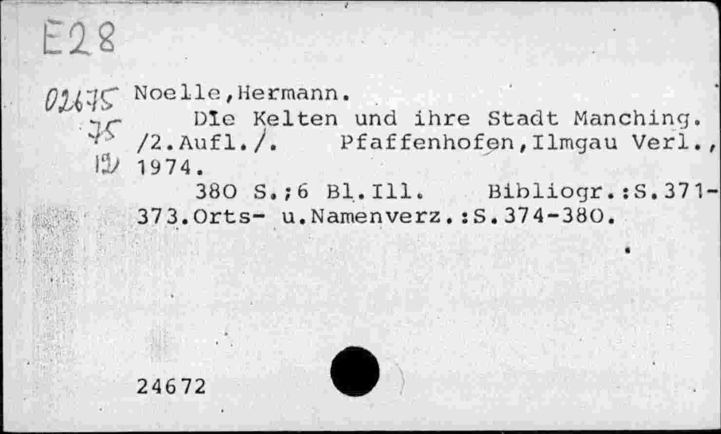 ﻿Е2.2
gç Noelle ! Hermann.
Die Kelten und ihre Stadt Manching. '■ ’ /2.Aufl./.	Pf affenhofen , Ilmgau Verl.
UV 1974.
380 S.;6 Bl.Ill. Bibliogr.:S.371 373.Orts- u.Namenverz.:S.374-380.
24672